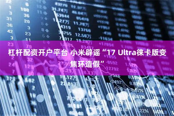 杠杆配资开户平台 小米辟谣“17 Ultra徕卡版变焦环造假”