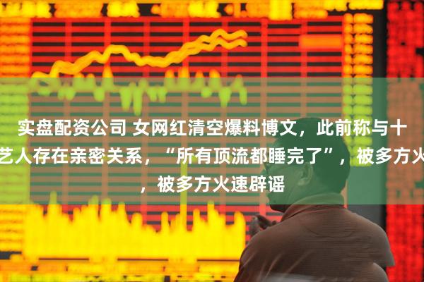 实盘配资公司 女网红清空爆料博文，此前称与十余名男艺人存在亲密关系，“所有顶流都睡完了”，被多方火速辟谣