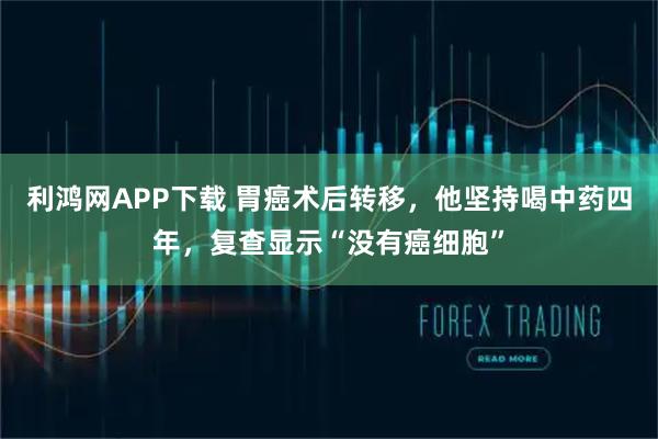 利鸿网APP下载 胃癌术后转移，他坚持喝中药四年，复查显示“没有癌细胞”