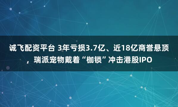 诚飞配资平台 3年亏损3.7亿、近18亿商誉悬顶，瑞派宠物戴着“枷锁”冲击港股IPO