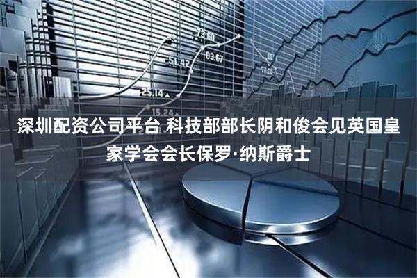 深圳配资公司平台 科技部部长阴和俊会见英国皇家学会会长保罗·纳斯爵士