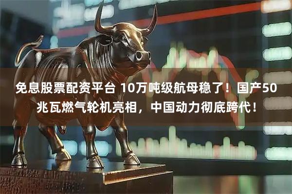 免息股票配资平台 10万吨级航母稳了！国产50兆瓦燃气轮机亮相，中国动力彻底跨代！