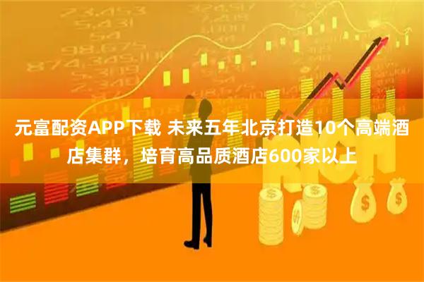 元富配资APP下载 未来五年北京打造10个高端酒店集群，培育高品质酒店600家以上