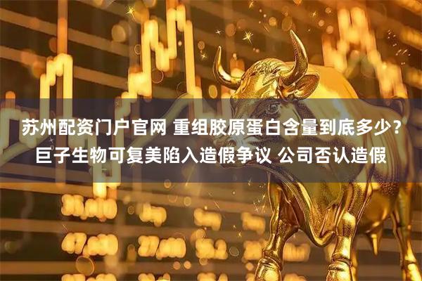 苏州配资门户官网 重组胶原蛋白含量到底多少？巨子生物可复美陷入造假争议 公司否认造假