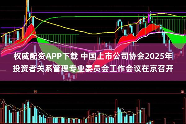 权威配资APP下载 中国上市公司协会2025年投资者关系管理专业委员会工作会议在京召开
