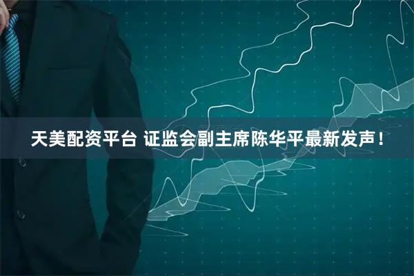 天美配资平台 证监会副主席陈华平最新发声！
