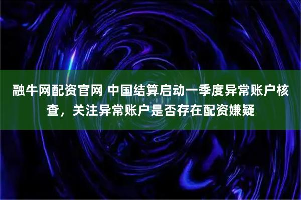 融牛网配资官网 中国结算启动一季度异常账户核查，关注异常账户是否存在配资嫌疑