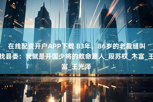 在线配资开户APP下载 83年，86岁的老裁缝叫儿子找县委：我就是开国少将的救命恩人_段苏权_木富_王光泽