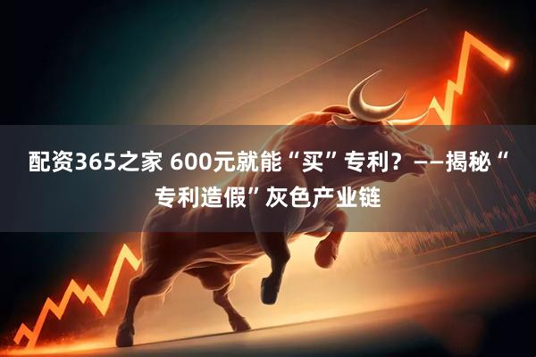 配资365之家 600元就能“买”专利？——揭秘“专利造假”灰色产业链