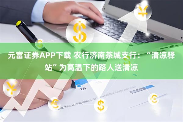 元富证券APP下载 农行济南茶城支行：“清凉驿站”为高温下的路人送清凉