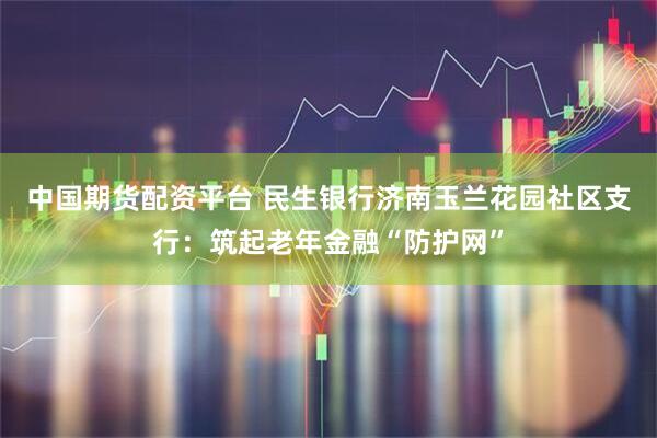 中国期货配资平台 民生银行济南玉兰花园社区支行：筑起老年金融“防护网”
