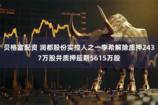 贝格富配资 润都股份实控人之一李希解除质押2437万股并质押延期5615万股