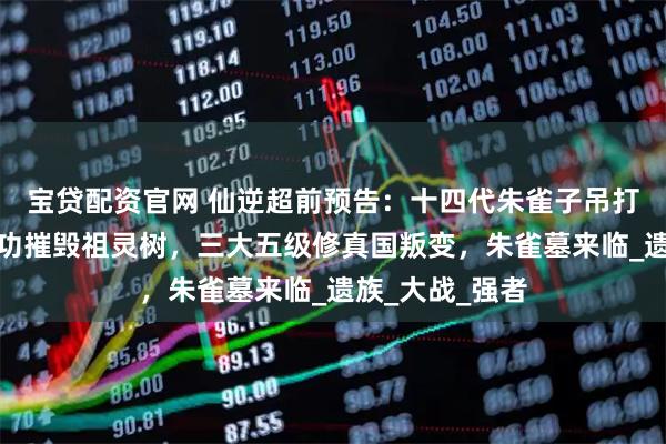宝贷配资官网 仙逆超前预告：十四代朱雀子吊打仙遗三祖，成功摧毁祖灵树，三大五级修真国叛变，朱雀墓来临_遗族_大战_强者