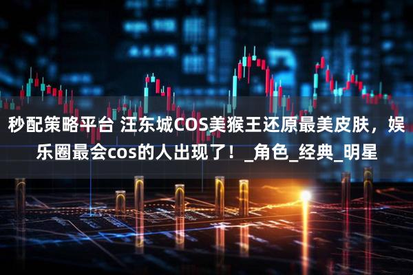 秒配策略平台 汪东城COS美猴王还原最美皮肤，娱乐圈最会cos的人出现了！_角色_经典_明星