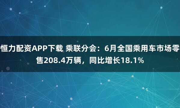 恒力配资APP下载 乘联分会：6月全国乘用车市场零售208.4万辆，同比增长18.1%