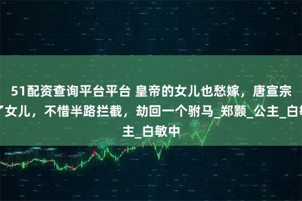 51配资查询平台平台 皇帝的女儿也愁嫁，唐宣宗为了女儿，不惜半路拦截，劫回一个驸马_郑颢_公主_白敏中