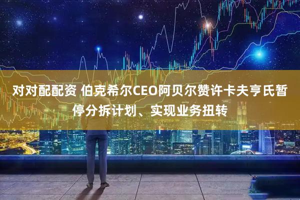 对对配配资 伯克希尔CEO阿贝尔赞许卡夫亨氏暂停分拆计划、实现业务扭转