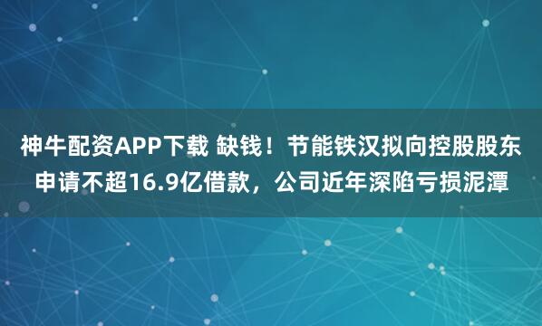 神牛配资APP下载 缺钱！节能铁汉拟向控股股东申请不超16.9亿借款，公司近年深陷亏损泥潭
