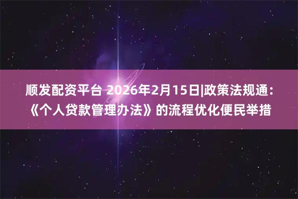 顺发配资平台 2026年2月15日|政策法规通：《个人贷款管理办法》的流程优化便民举措