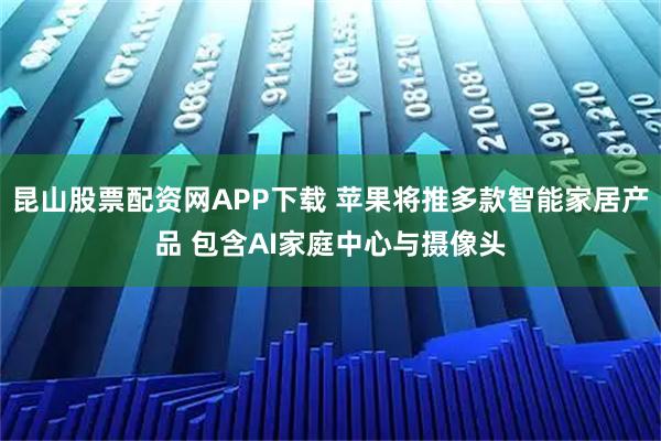 昆山股票配资网APP下载 苹果将推多款智能家居产品 包含AI家庭中心与摄像头