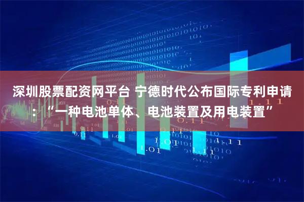 深圳股票配资网平台 宁德时代公布国际专利申请：“一种电池单体、电池装置及用电装置”