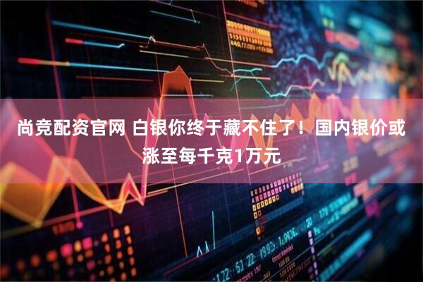 尚竞配资官网 白银你终于藏不住了！国内银价或涨至每千克1万元