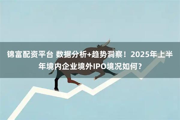 锦富配资平台 数据分析+趋势洞察！2025年上半年境内企业境外IPO境况如何？