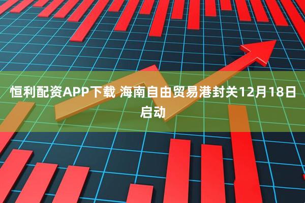 恒利配资APP下载 海南自由贸易港封关12月18日启动