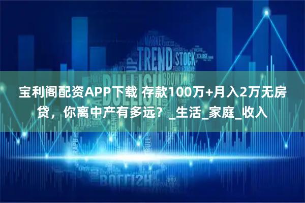 宝利阁配资APP下载 存款100万+月入2万无房贷，你离中产有多远？_生活_家庭_收入