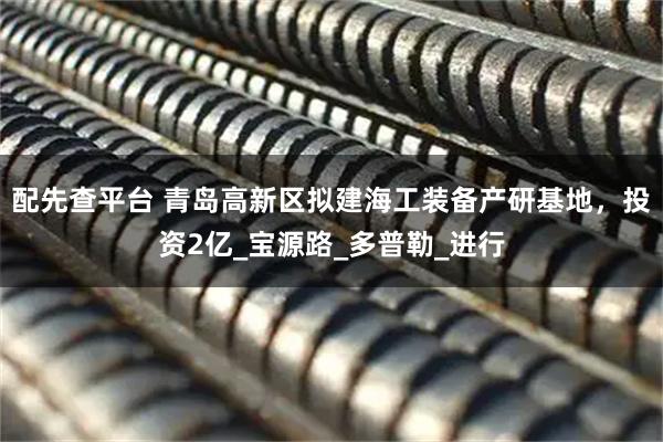 配先查平台 青岛高新区拟建海工装备产研基地，投资2亿_宝源路_多普勒_进行