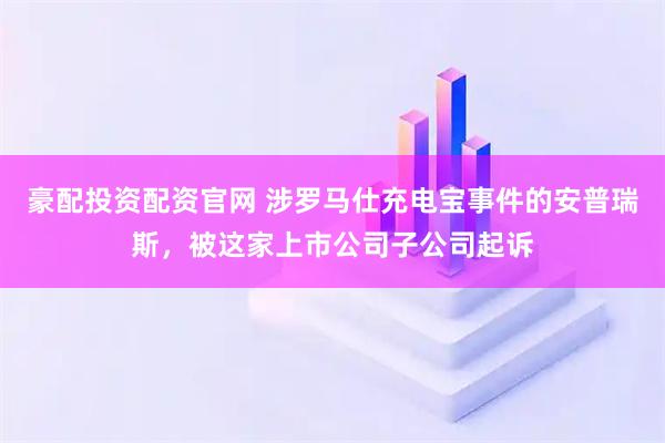 豪配投资配资官网 涉罗马仕充电宝事件的安普瑞斯，被这家上市公司子公司起诉