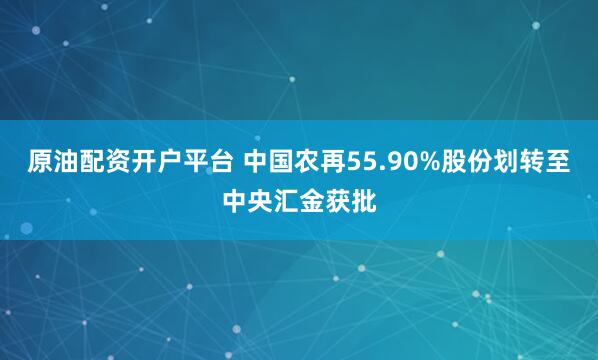 原油配资开户平台 中国农再55.90%股份划转至中央汇金获批