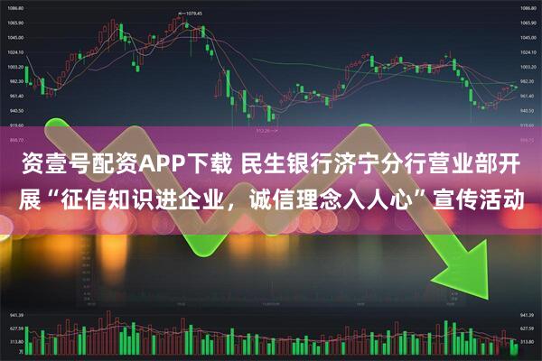 资壹号配资APP下载 民生银行济宁分行营业部开展“征信知识进企业，诚信理念入人心”宣传活动