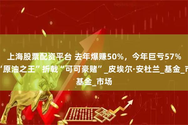 上海股票配资平台 去年爆赚50%，今年巨亏57%！“原油之王”折戟“可可豪赌”_皮埃尔·安杜兰_基金_市场