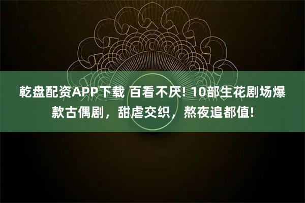 乾盘配资APP下载 百看不厌! 10部生花剧场爆款古偶剧，甜虐交织，熬夜追都值!