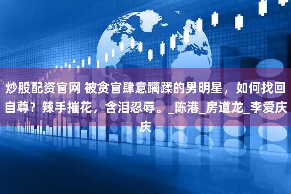 炒股配资官网 被贪官肆意躏蹂的男明星，如何找回自尊？辣手摧花，含泪忍辱。_陈港_房道龙_李爱庆