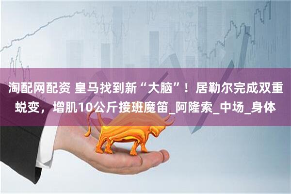 淘配网配资 皇马找到新“大脑”！居勒尔完成双重蜕变，增肌10公斤接班魔笛_阿隆索_中场_身体