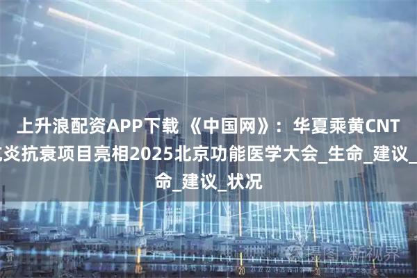 上升浪配资APP下载 《中国网》：华夏乘黄CNTTS抗炎抗衰项目亮相2025北京功能医学大会_生命_建议_状况