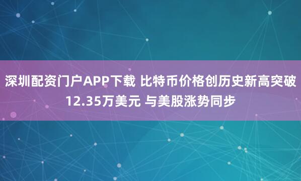 深圳配资门户APP下载 比特币价格创历史新高突破12.35万美元 与美股涨势同步