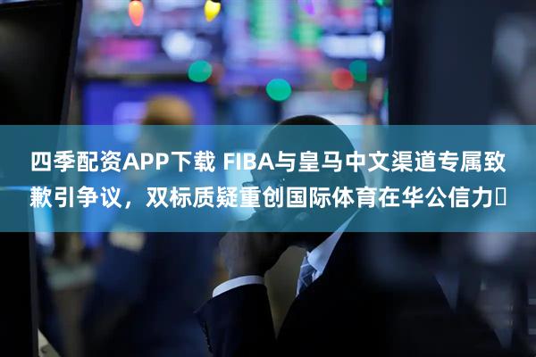 四季配资APP下载 FIBA与皇马中文渠道专属致歉引争议,双标质疑重创国际体育在华公信力