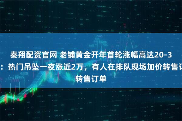 秦翔配资官网 老铺黄金开年首轮涨幅高达20-30%:热门吊坠一夜涨近2万,有人在排队现场加价转售订单