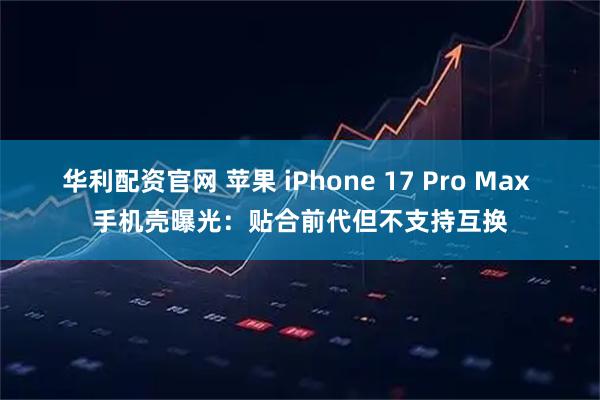 华利配资官网 苹果 iPhone 17 Pro Max 手机壳曝光：贴合前代但不支持互换