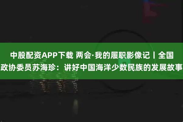 中股配资APP下载 两会·我的履职影像记丨全国政协委员苏海珍：讲好中国海洋少数民族的发展故事