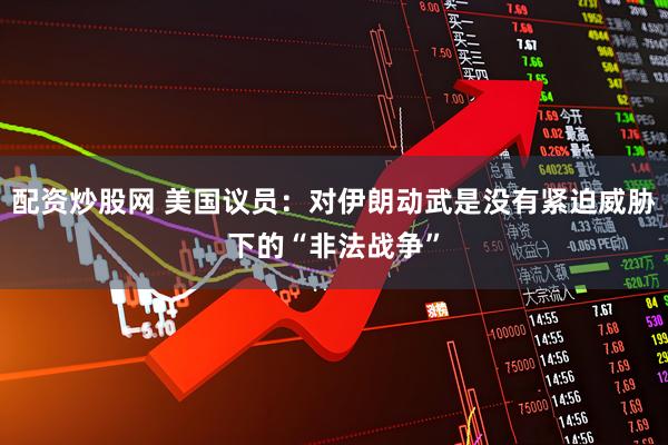 配资炒股网 美国议员：对伊朗动武是没有紧迫威胁下的“非法战争”