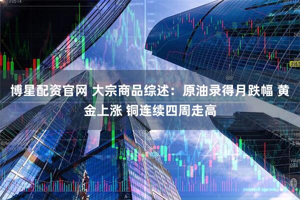 博星配资官网 大宗商品综述：原油录得月跌幅 黄金上涨 铜连续四周走高