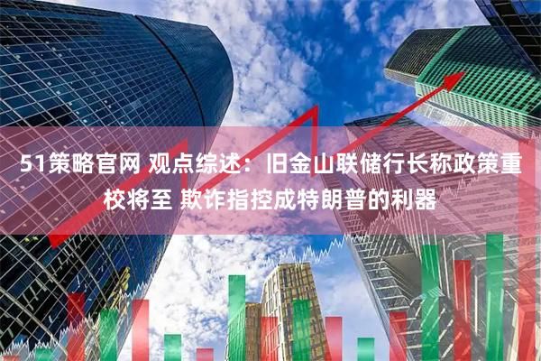 51策略官网 观点综述：旧金山联储行长称政策重校将至 欺诈指控成特朗普的利器