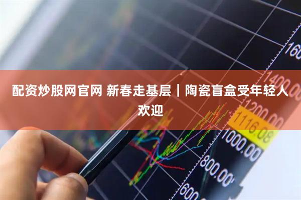 配资炒股网官网 新春走基层|陶瓷盲盒受年轻人欢迎