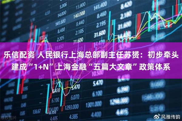 乐信配资 人民银行上海总部副主任苏赟：初步牵头建成“1+N”上海金融“五篇大文章”政策体系
