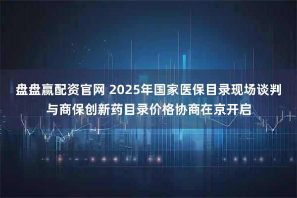 盘盘赢配资官网 2025年国家医保目录现场谈判与商保创新药目录价格协商在京开启
